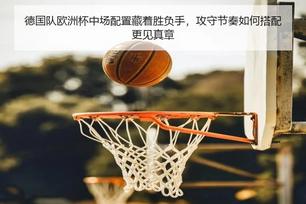 德国队欧洲杯中场配置藏着胜负手，攻守节奏如何搭配更见真章